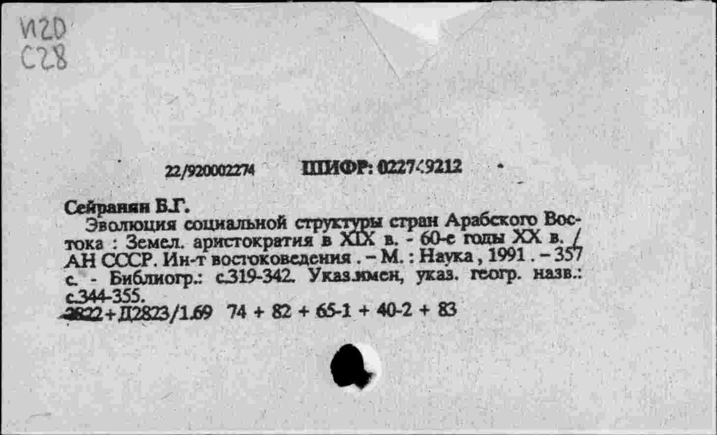 ﻿сгъ
п/тххагн ШИФР: «227:9212	•
Сейранян ВТ.
Эволюция социальной структуры стран Арабского Востока : Земел. аристократия в ЙХ в. - 60-е гады XX в. / АН СССР. Ин-т востоковедения. - М.: Наука, 1991. - 357 с - Библиогр.: С319-342. Указлмсн, указ, геогр. назв.: С344-355.
-а822+Д2823/1Л9 74 + 82 + 65-1 + 40-2 + 83